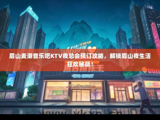 眉山麦潮音乐吧KTV夜总会预订攻略，解锁眉山夜生活狂欢秘籍！